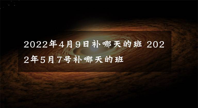 2022年4月9日补哪天的班 2022年5月7号补哪天的班