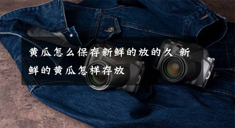 黄瓜怎么保存新鲜的放的久 新鲜的黄瓜怎样存放文章配图