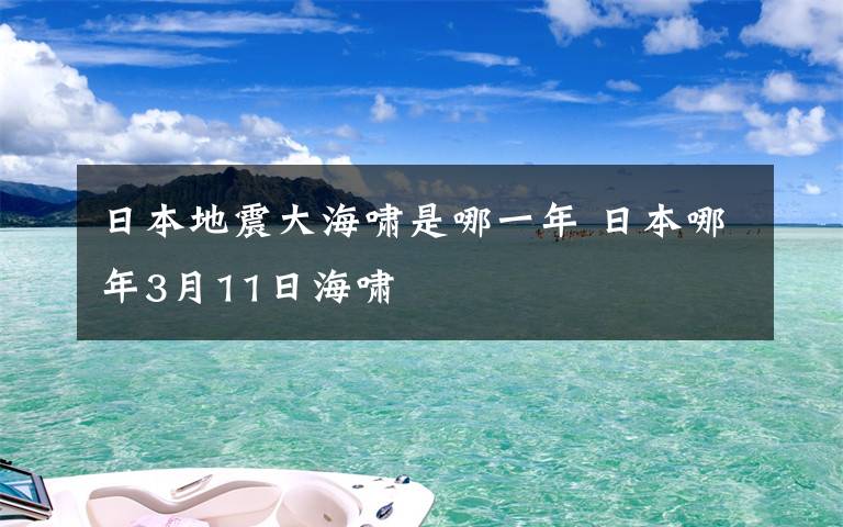 日本地震大海啸是哪一年 日本哪年3月11日海啸