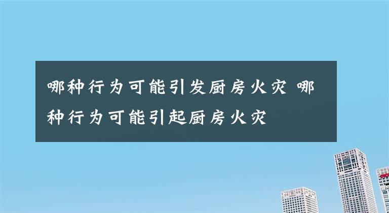 哪种行为可能引发厨房火灾 哪种行为可能引起厨房火灾