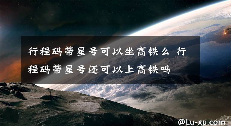 行程码带星号可以坐高铁么 行程码带星号还可以上高铁吗