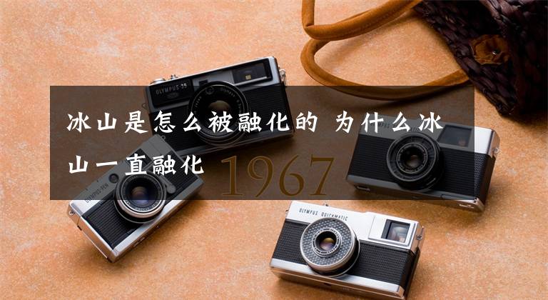 冰山是怎么被融化的 为什么冰山一直融化文章配图
