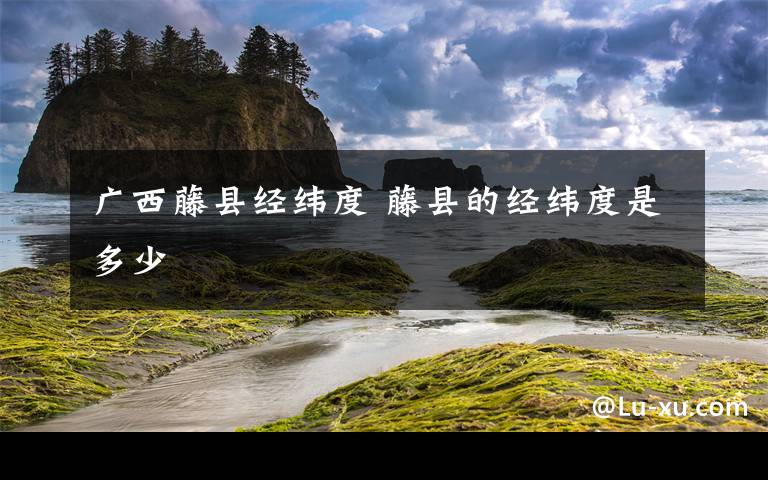 广西藤县经纬度 藤县的经纬度是多少