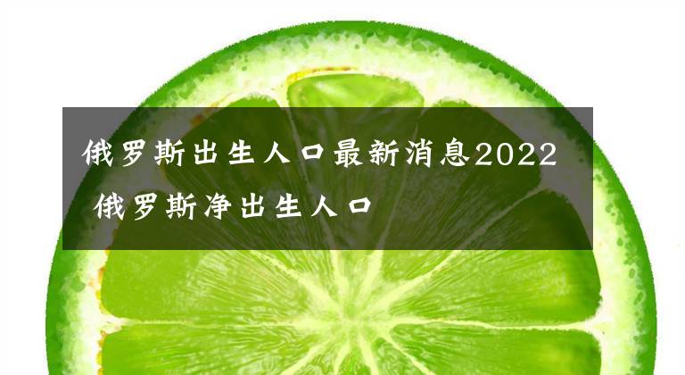 俄罗斯出生人口最新消息2022 俄罗斯净出生人口