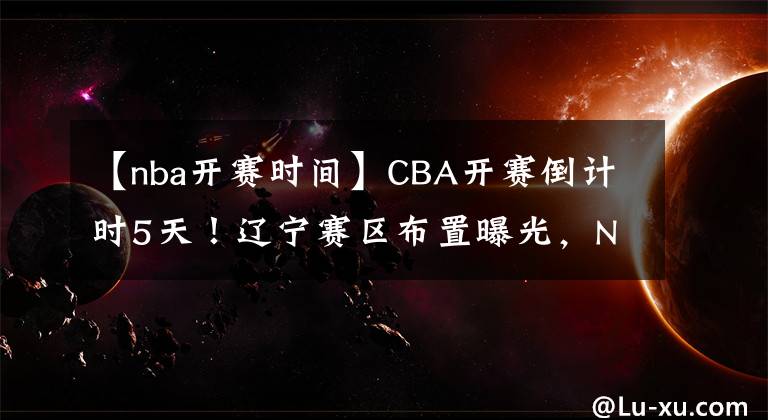 【nba开赛时间】CBA开赛倒计时5天！辽宁赛区布置曝光，NBA级别主场，引爆收视率