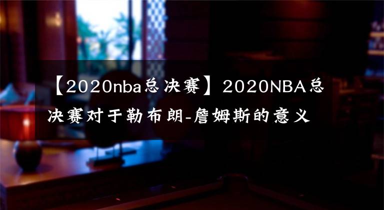 【2020nba总决赛】2020NBA总决赛对于勒布朗-詹姆斯的意义