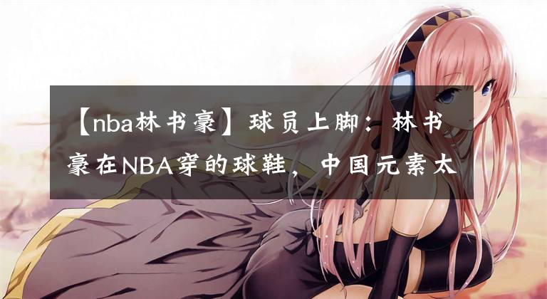 【nba林书豪】球员上脚：林书豪在NBA穿的球鞋，中国元素太酷了！