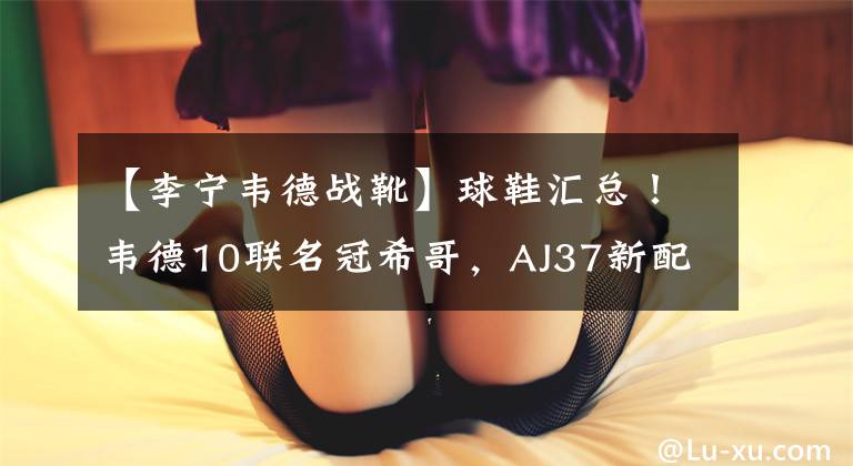 【李宁韦德战靴】球鞋汇总！韦德10联名冠希哥，AJ37新配色曝光，罗斯新战靴上线