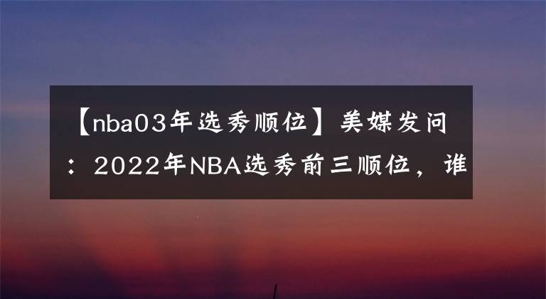 【nba03年选秀顺位】美媒发问：2022年NBA选秀前三顺位，谁会摘得年度最佳新秀？