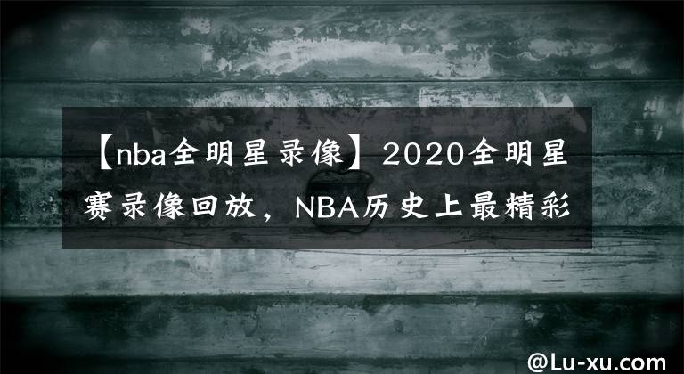 【nba全明星录像】2020全明星赛录像回放，NBA历史上最精彩的全明星赛！没有之一！