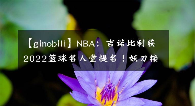 【ginobili】NBA：吉诺比利获2022篮球名人堂提名！妖刀接近终极荣誉