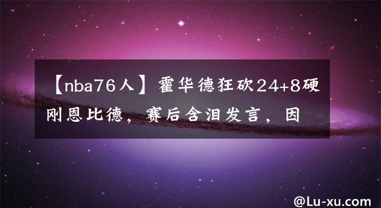 【nba76人】霍华德狂砍24+8硬刚恩比德，赛后含泪发言，因得罪湖人大佬被雪藏