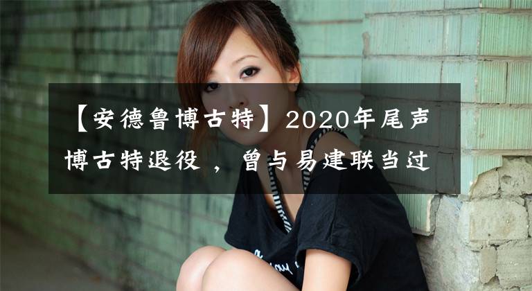 【安德鲁博古特】2020年尾声博古特退役 ，曾与易建联当过队友祝博古特一路走好