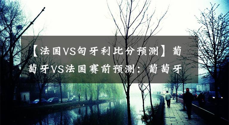【法国VS匈牙利比分预测】葡萄牙VS法国赛前预测：葡萄牙力求拿分，法国望报上届决赛之仇文章配图