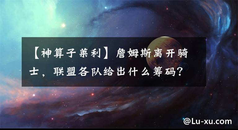 【神算子莱利】詹姆斯离开骑士，联盟各队给出什么筹码？篮网豪爽，莱利神算子