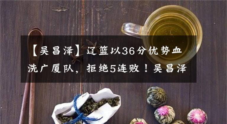 【吴昌泽】辽篮以36分优势血洗广厦队，拒绝5连败！吴昌泽15+11，马壮16+2