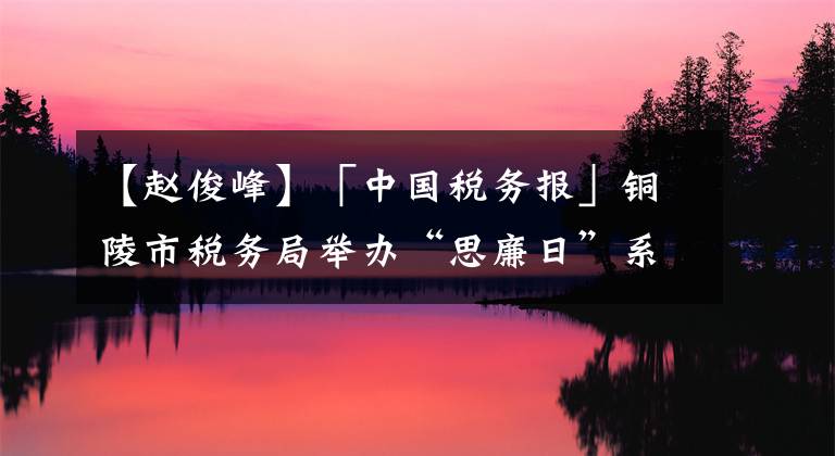 【赵俊峰】「中国税务报」铜陵市税务局举办“思廉日”系列主题活动