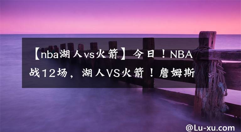 【nba湖人vs火箭】今日！NBA战12场，湖人VS火箭！詹姆斯休战？东西部领头羊正面PK