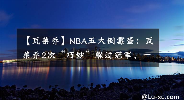 【瓦莱乔】NBA五大倒霉蛋：瓦莱乔2次“巧妙”躲过冠军，一神人8进决赛8亚军