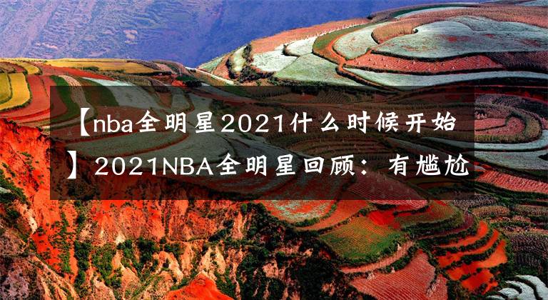 【nba全明星2021什么时候开始】2021NBA全明星回顾：有尴尬，有紧张刺激，有得偿所愿