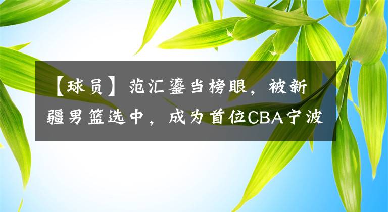 【球员】范汇鎏当榜眼，被新疆男篮选中，成为首位CBA宁波球员，曹松成浙大CBA第一人文章配图
