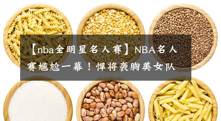 【nba全明星名人赛】NBA名人赛尴尬一幕！悍将袭胸美女队友，这表情绝了，有点像科比