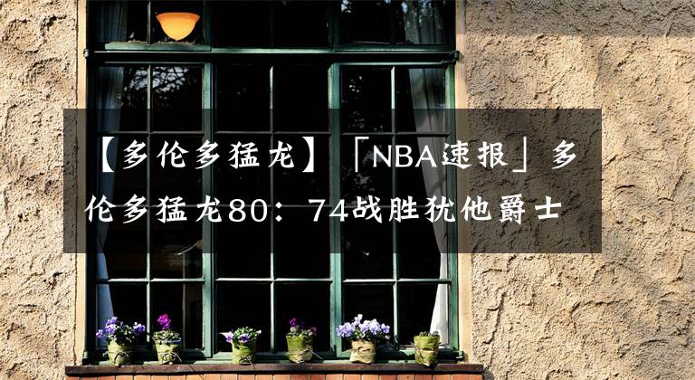 【多伦多猛龙】「NBA速报」多伦多猛龙80：74战胜犹他爵士