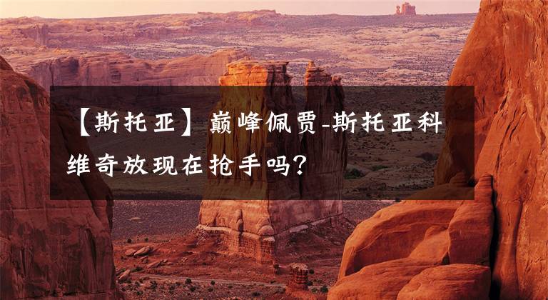 【斯托亚】巅峰佩贾-斯托亚科维奇放现在抢手吗？