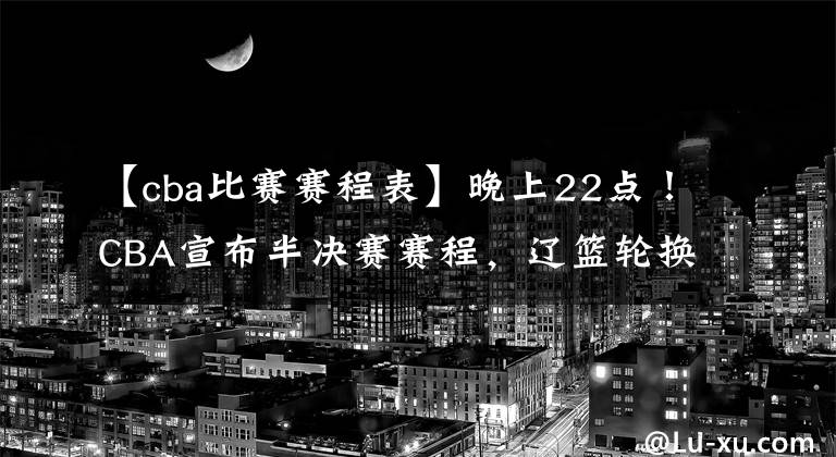 【cba比赛赛程表】晚上22点！CBA宣布半决赛赛程，辽篮轮换能力升级，杨鸣争冠加码