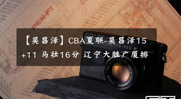 【吴昌泽】CBA夏联-吴昌泽15+11 马壮16分 辽宁大胜广厦排名第七