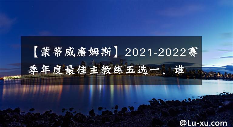 【蒙蒂威廉姆斯】2021-2022赛季年度最佳主教练五选一，谁被低估了