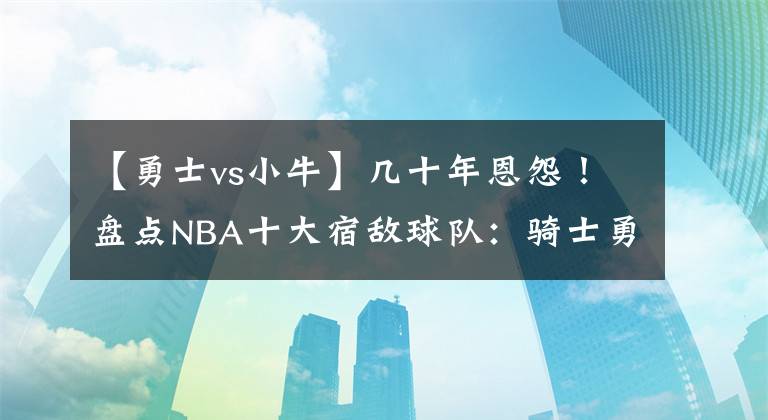 【勇士vs小牛】几十年恩怨！盘点NBA十大宿敌球队：骑士勇士上榜，榜首无争议！