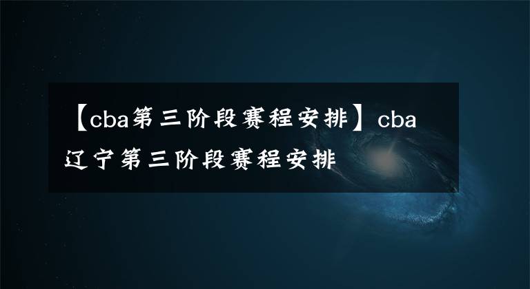 【cba第三阶段赛程安排】cba辽宁第三阶段赛程安排