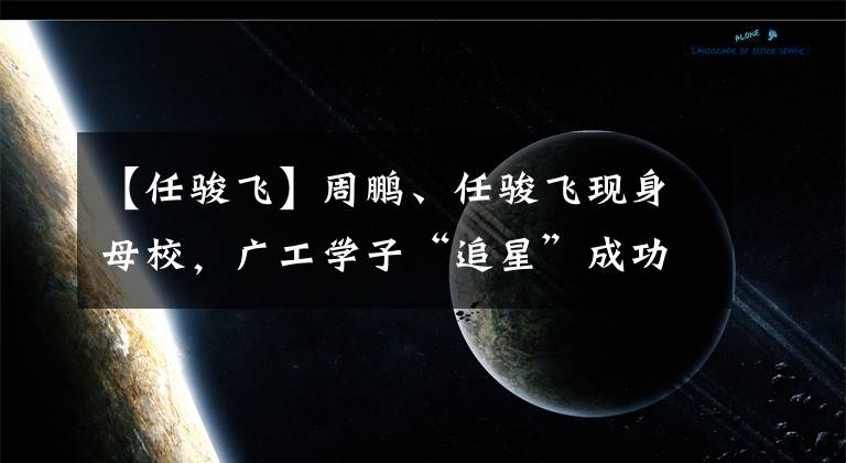 【任骏飞】周鹏、任骏飞现身母校，广工学子“追星”成功