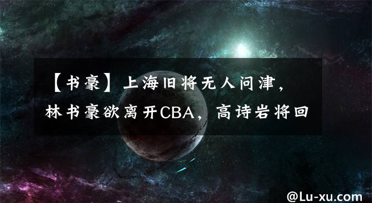 【书豪】上海旧将无人问津，林书豪欲离开CBA，高诗岩将回国训练