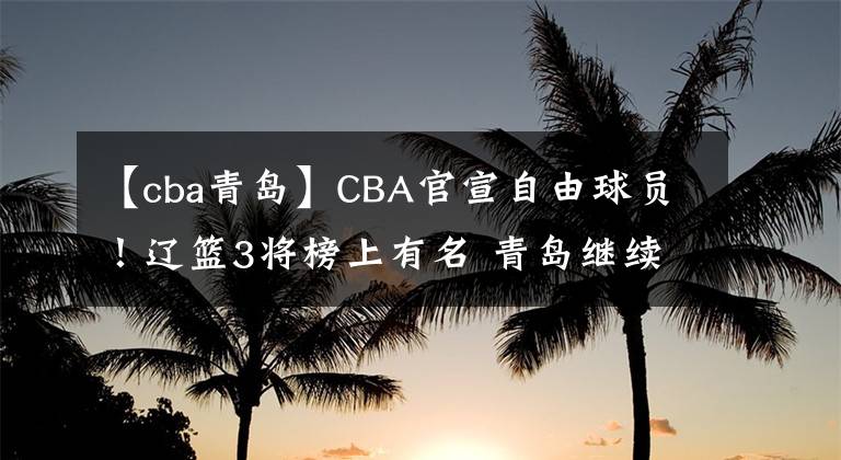 【cba青岛】CBA官宣自由球员！辽篮3将榜上有名 青岛继续换血 李洪庆错失良机