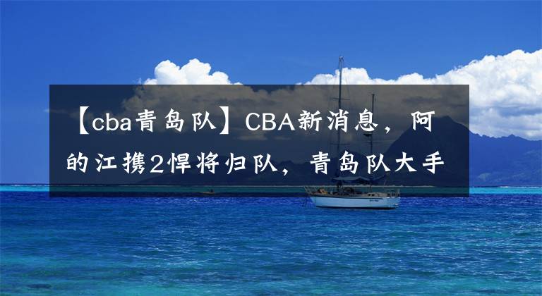 【cba青岛队】CBA新消息，阿的江携2悍将归队，青岛队大手笔让人服，李可迎援手