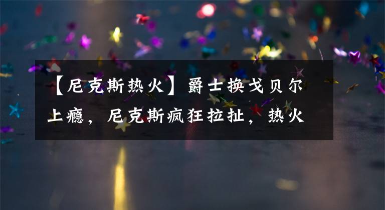 【尼克斯热火】爵士换戈贝尔上瘾，尼克斯疯狂拉扯，热火陪太子读书