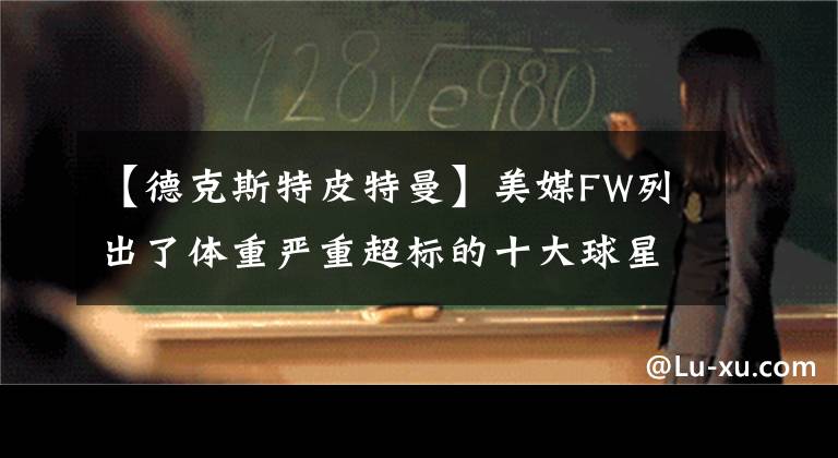 【德克斯特皮特曼】美媒FW列出了体重严重超标的十大球星，现役锡安约基奇入选