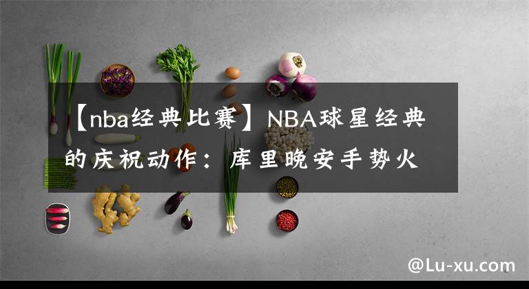 【nba经典比赛】NBA球星经典的庆祝动作：库里晚安手势火出圈，詹皇霸王步成经典
