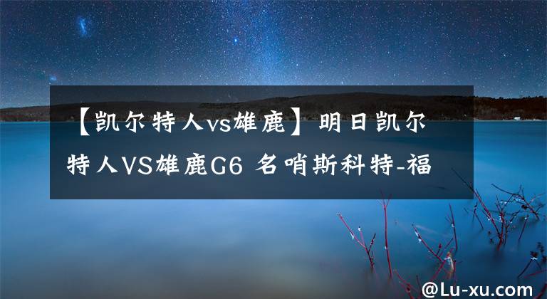 【凯尔特人vs雄鹿】明日凯尔特人VS雄鹿G6 名哨斯科特-福斯特将担任主裁