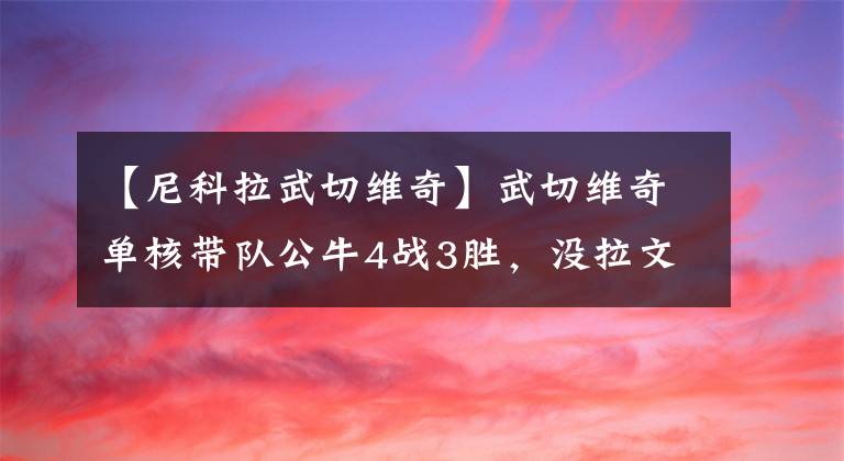 【尼科拉武切维奇】武切维奇单核带队公牛4战3胜，没拉文打得更好？多诺万：我不同意