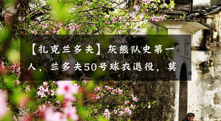 【扎克兰多夫】灰熊队史第一人，兰多夫50号球衣退役，莫兰特更推：向前辈致敬