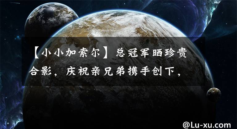 【小小加索尔】总冠军晒珍贵合影，庆祝亲兄弟携手创下，NBA73年无人拥有的纪录