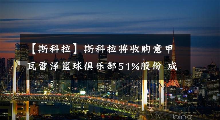 【斯科拉】斯科拉将收购意甲瓦雷泽篮球俱乐部51%股份 成为球队大股东