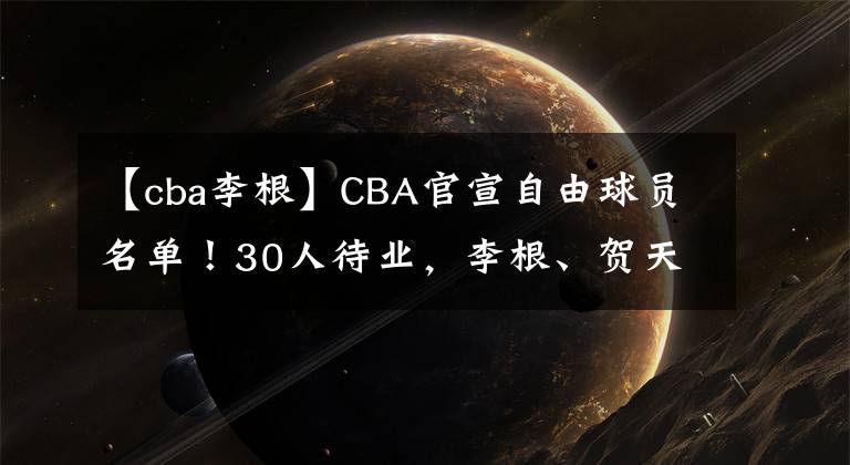 【cba李根】CBA官宣自由球员名单！30人待业，李根、贺天举领衔