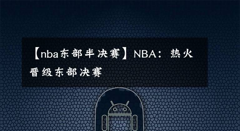 【nba东部半决赛】NBA：热火晋级东部决赛