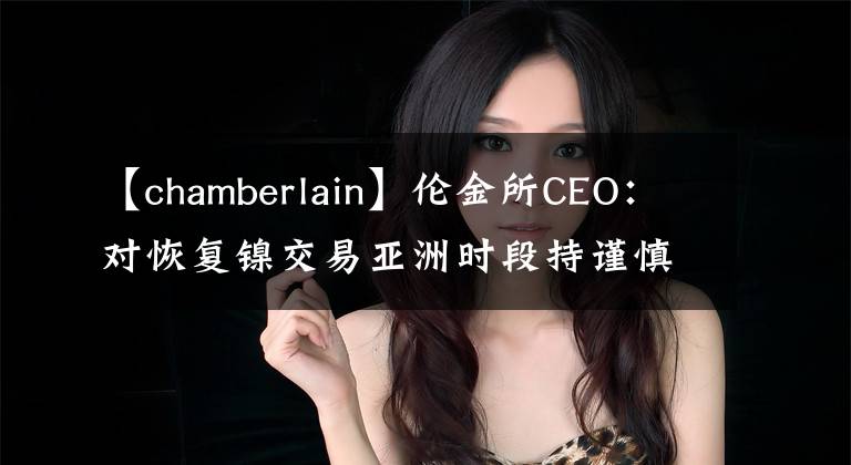 【chamberlain】伦金所CEO：对恢复镍交易亚洲时段持谨慎态度文章配图