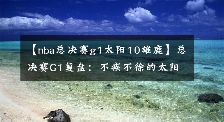 【nba总决赛g1太阳10雄鹿】总决赛G1复盘：不疾不徐的太阳 沉退与换防都不对的雄鹿