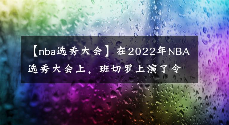 【nba选秀大会】在2022年NBA选秀大会上，班切罗上演了令人震惊的剧情转折